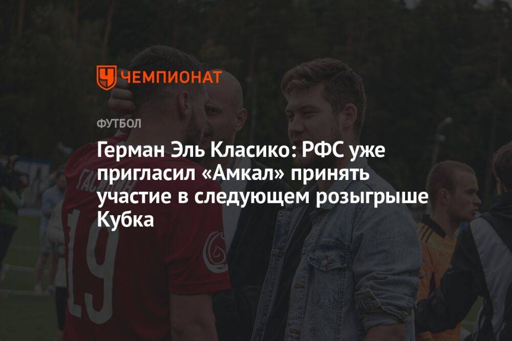 Герман Эль Класико: РФС уже пригласил «Амкал» принять участие в следующем розыгрыше Кубка