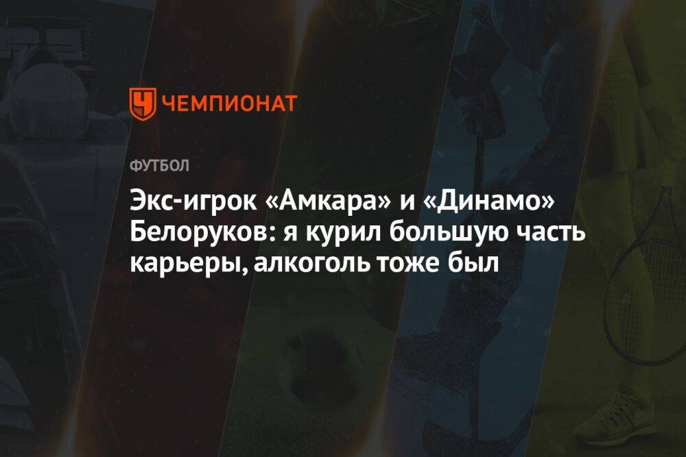 Экс-игрок «Амкара» и «Динамо» Белоруков: я курил большую часть карьеры, алкоголь тоже был