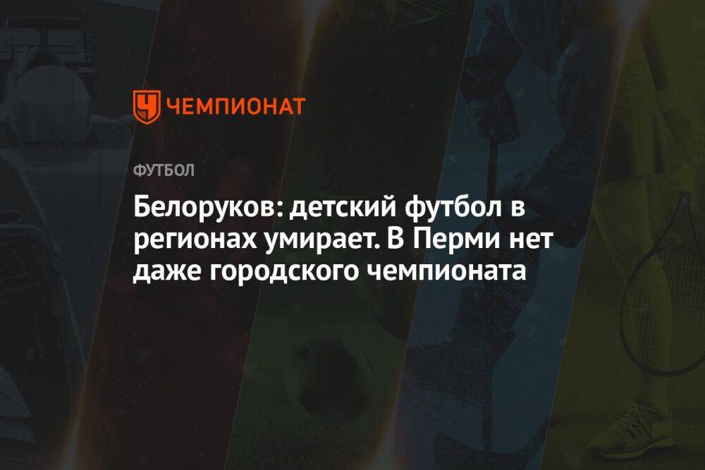 Белоруков: детский футбол в регионах умирает. В Перми нет даже городского чемпионата
