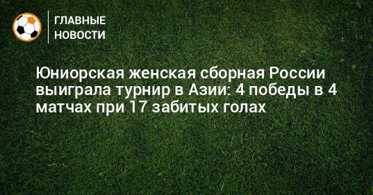 Юниорская женская сборная России выиграла турнир в Азии: 4 победы в 4 матчах при 17 забитых голах