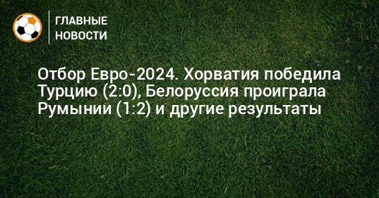 Отбор Евро-2024. Хорватия победила Турцию (2:0), Белоруссия проиграла Румынии (1:2) и другие результаты