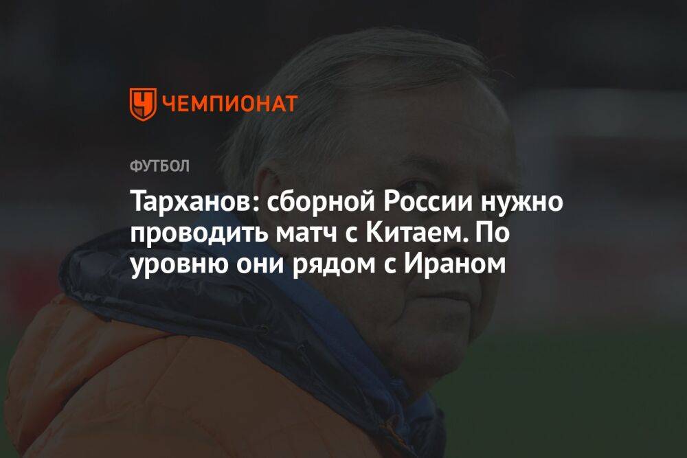 Тарханов: сборной России нужно проводить матч с Китаем. По уровню они рядом с Ираном