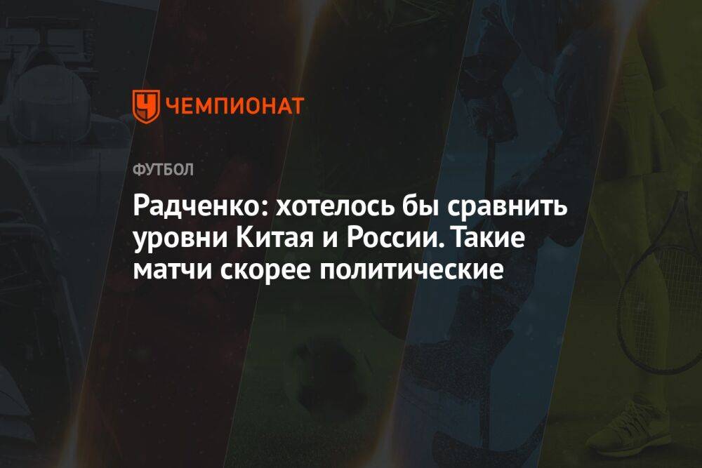 Радченко: хотелось бы сравнить уровни Китая и России. Такие матчи скорее политические