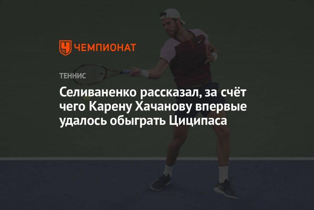 Селиваненко рассказал, за счёт чего Карену Хачанову впервые удалось обыграть Циципаса