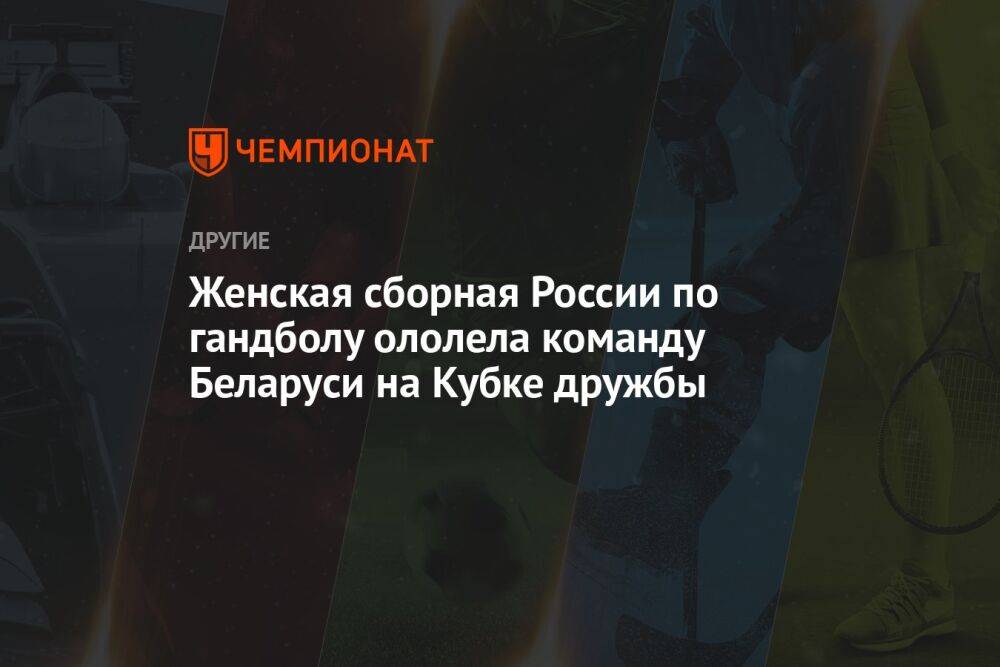 Женская сборная России по гандболу одолела команду Беларуси на Кубке дружбы