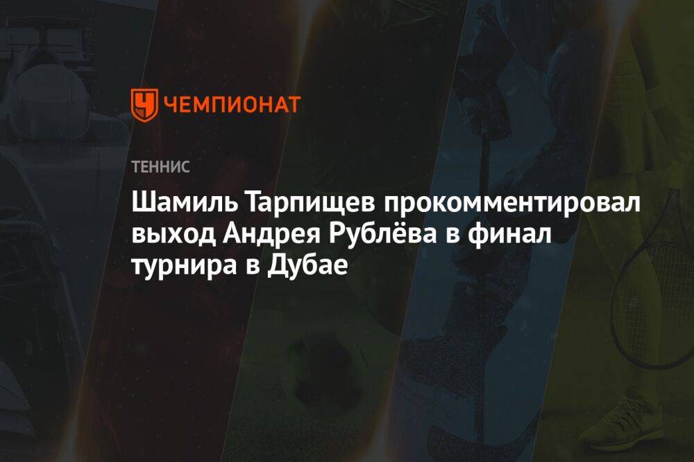 Шамиль Тарпищев прокомментировал выход Андрея Рублёва в финал турнира в Дубае