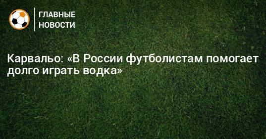 Карвальо: «В России футболистам помогает долго играть водка»