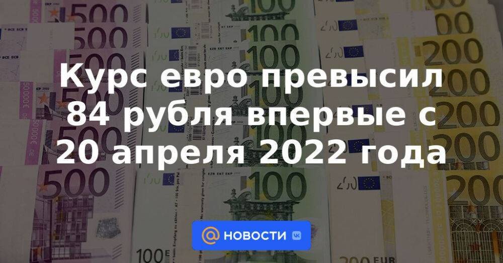 Курс евро превысил 84 рубля впервые с 20 апреля 2022 года