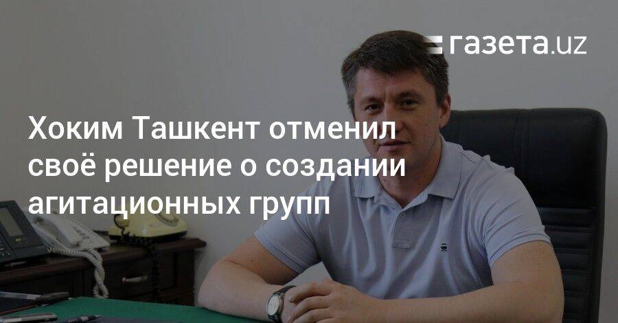 Хоким Ташкент отменил своё решение о создании агитационных групп