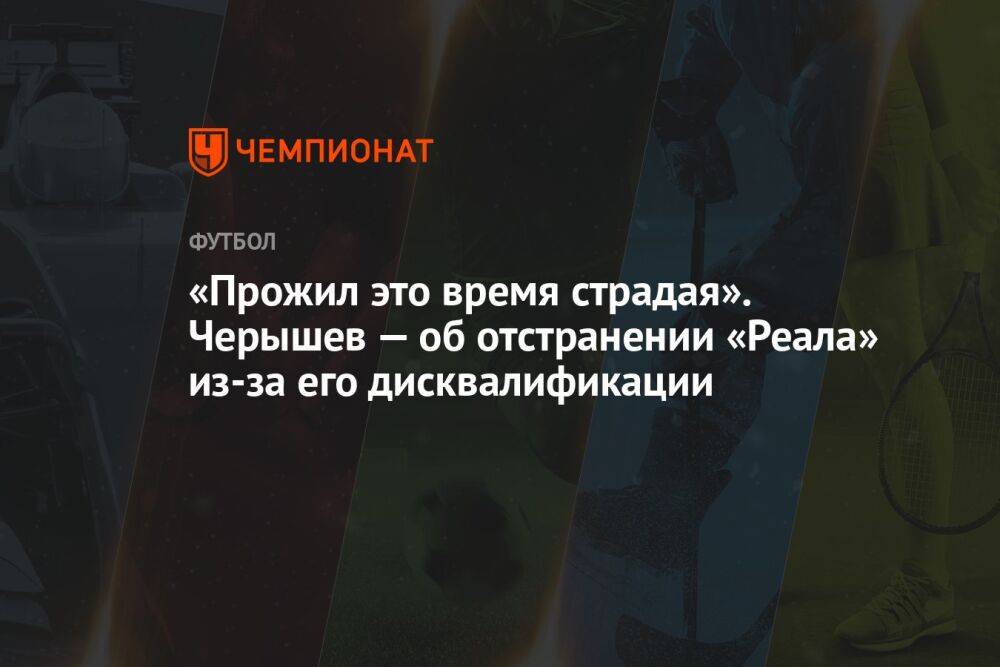 «Прожил это время страдая». Черышев — об отстранении «Реала» из-за его дисквалификации