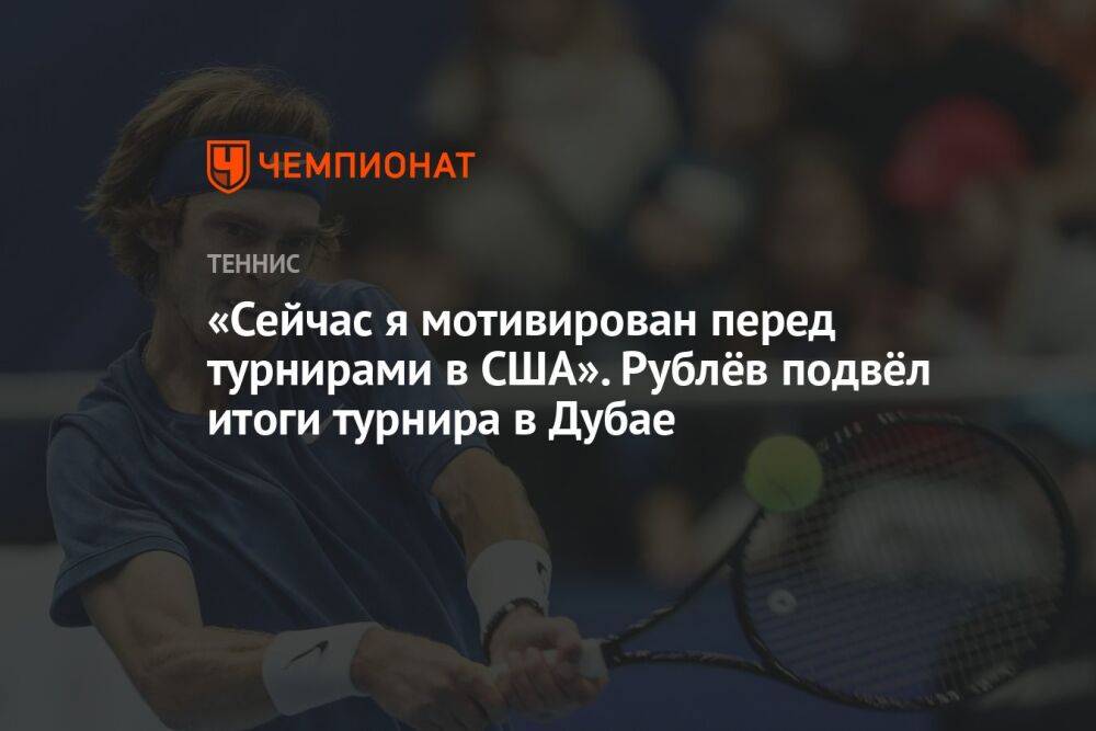 «Сейчас я мотивирован перед турнирами в США». Рублёв подвёл итоги турнира в Дубае
