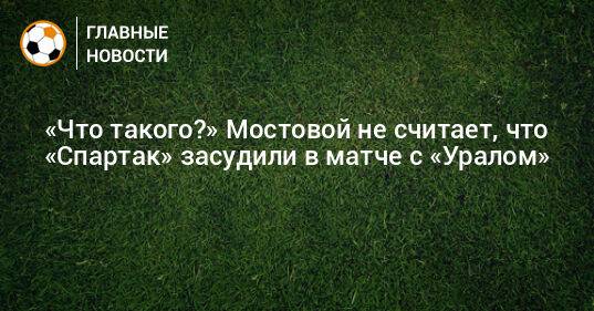 «Что такого?» Мостовой не считает, что «Спартак» засудили в матче с «Уралом»