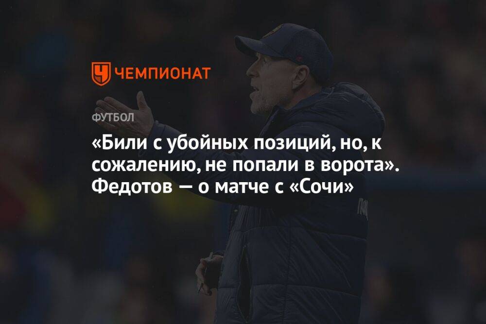 «Били с убойных позиций, но, к сожалению, не попали в ворота». Федотов — о матче с «Сочи»