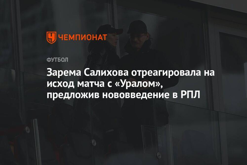 Зарема Салихова отреагировала на исход матча с «Уралом», предложив нововведение в РПЛ