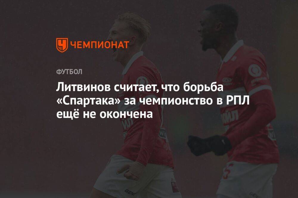 Литвинов считает, что борьба «Спартака» за чемпионство в РПЛ ещё не окончена