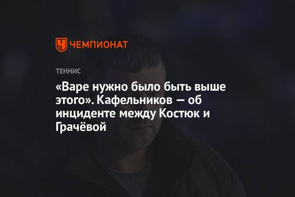 «Варе нужно было быть выше этого». Кафельников — об инциденте между Костюк и Грачёвой