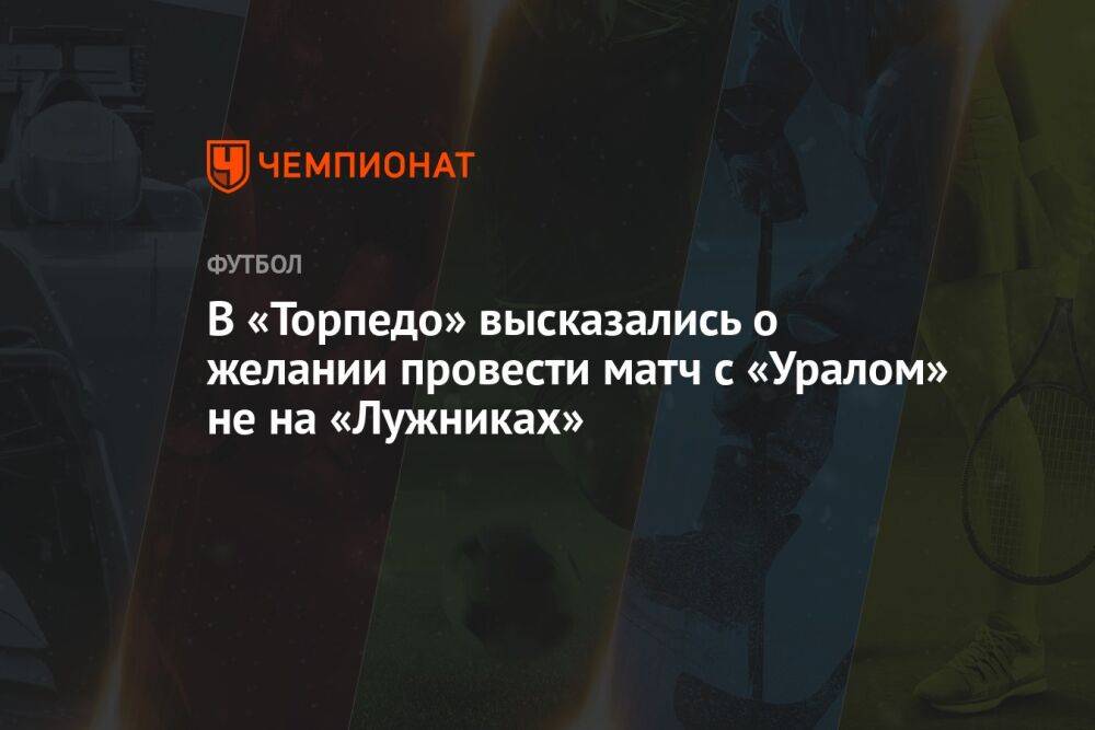 В «Торпедо» высказались о желании провести матч с «Уралом» не на «Лужниках»