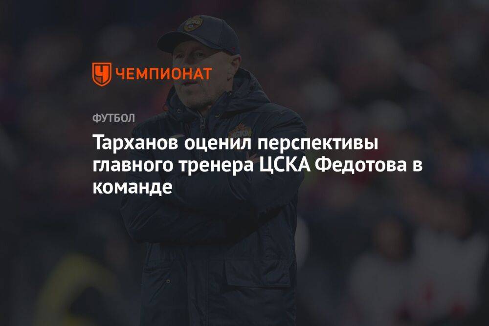 Тарханов оценил перспективы главного тренера ЦСКА Федотова в команде