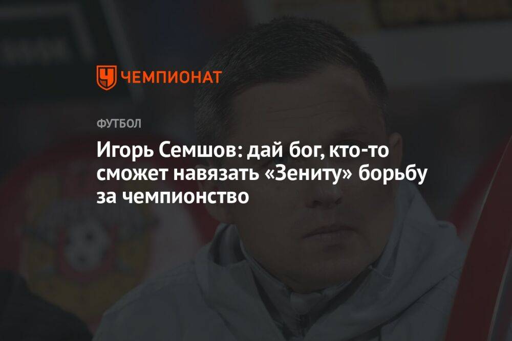 Игорь Семшов: дай бог, кто-то сможет навязать «Зениту» борьбу за чемпионство