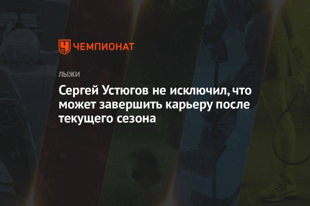 Сергей Устюгов не исключил, что может завершить карьеру после текущего сезона