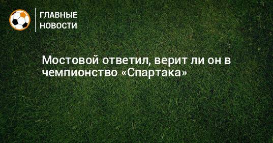 Мостовой ответил, верит ли он в чемпионство «Спартака»