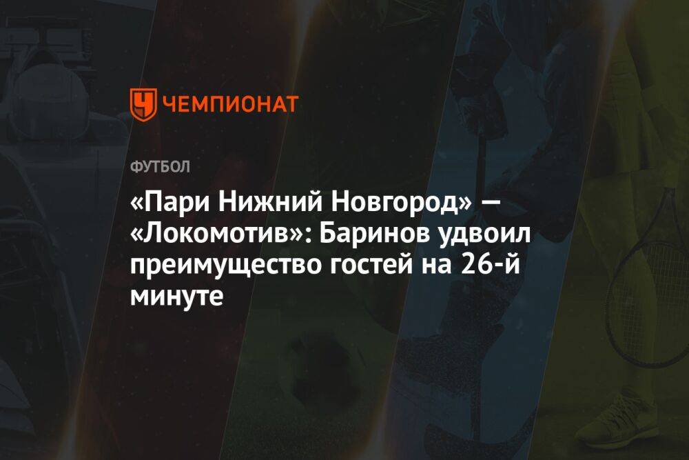 «Пари Нижний Новгород» — «Локомотив»: Баринов удвоил преимущество гостей на 26-й минуте