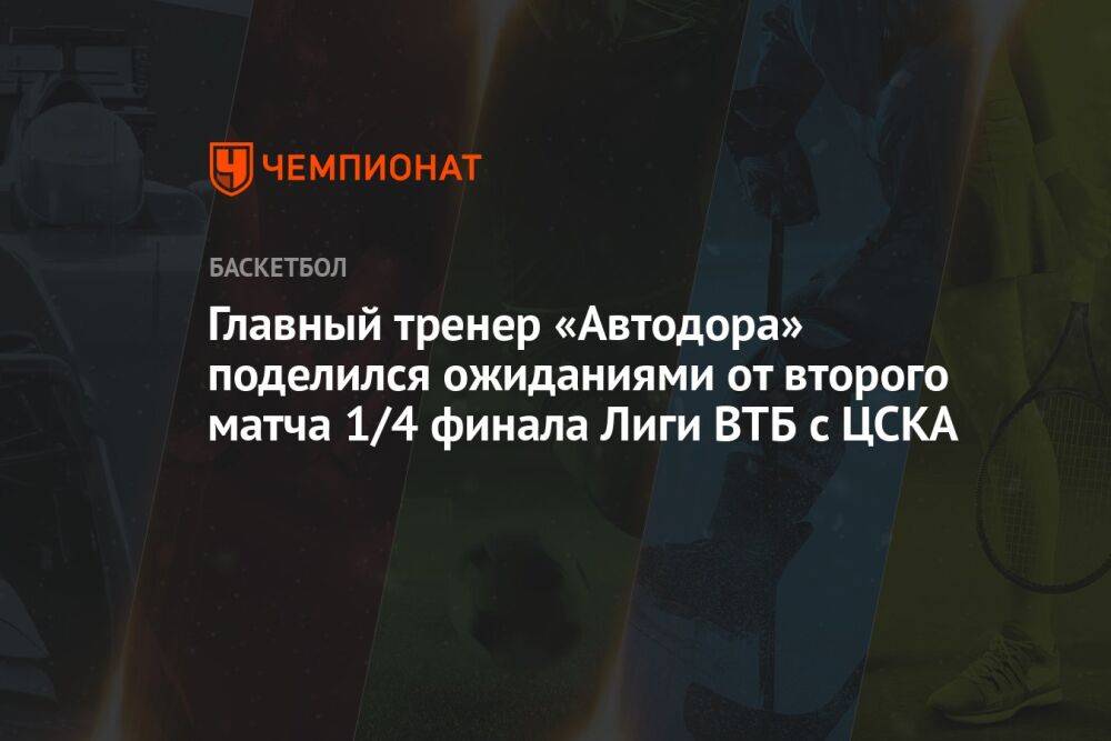 Главный тренер «Автодора» поделился ожиданиями от второго матча 1/4 финала Лиги ВТБ с ЦСКА