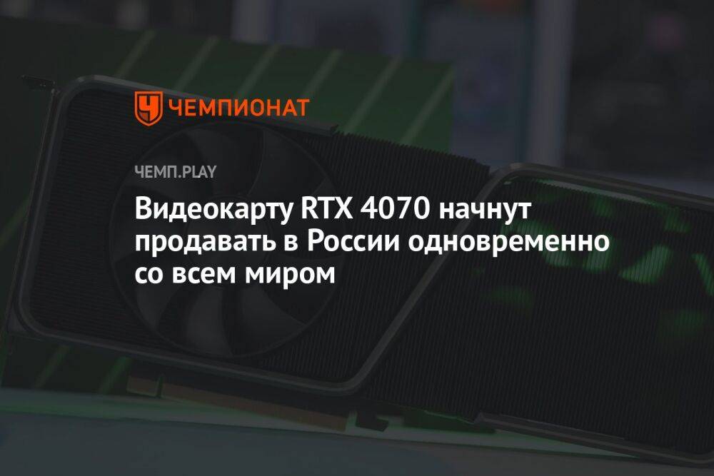 Видеокарту RTX 4070 начнут продавать в России одновременно со всем миром