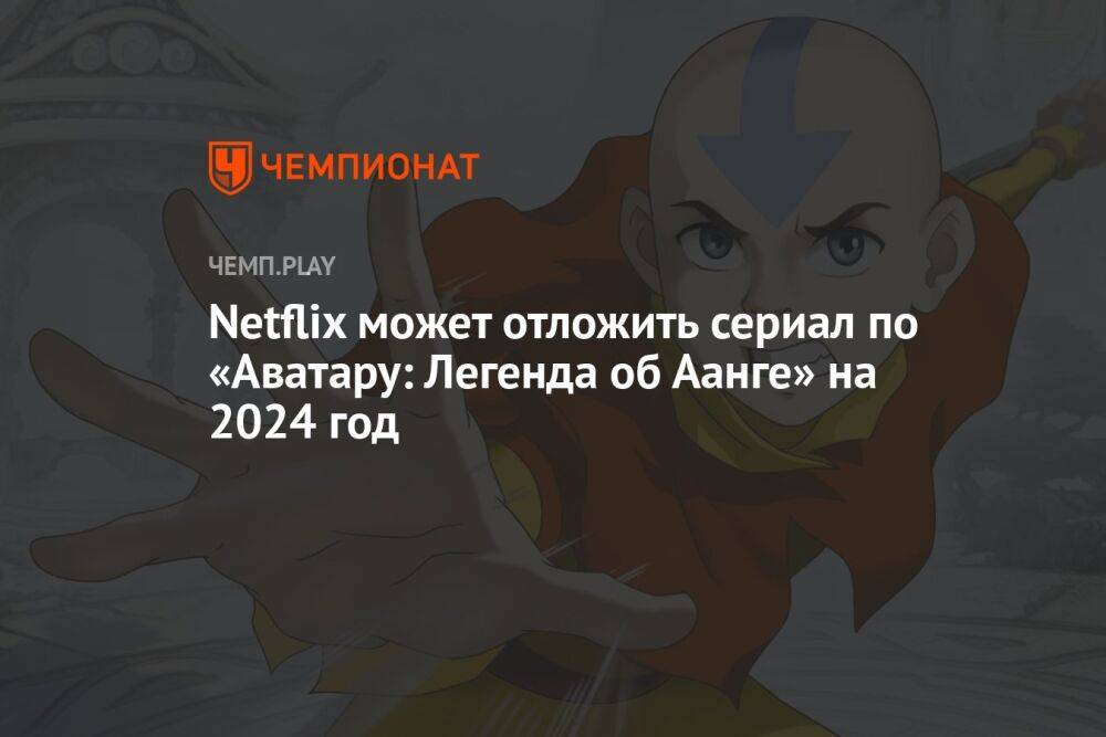 Netflix может отложить сериал по «Аватару: Легенда об Аанге» на 2024 год