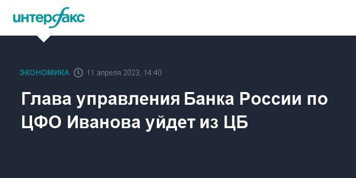 Глава управления Банка России по ЦФО Иванова уйдет из ЦБ