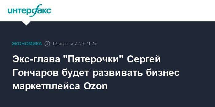 Экс-глава "Пятерочки" Сергей Гончаров будет развивать бизнес маркетплейса Ozon
