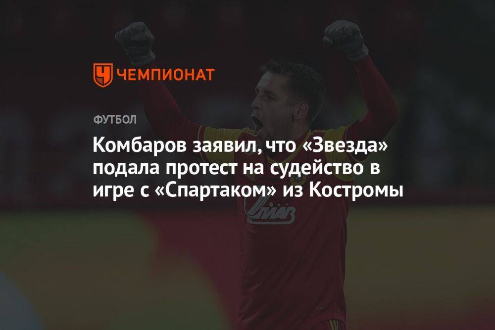 Комбаров заявил, что «Звезда» подала протест на судейство в игре с «Спартаком» из Костромы