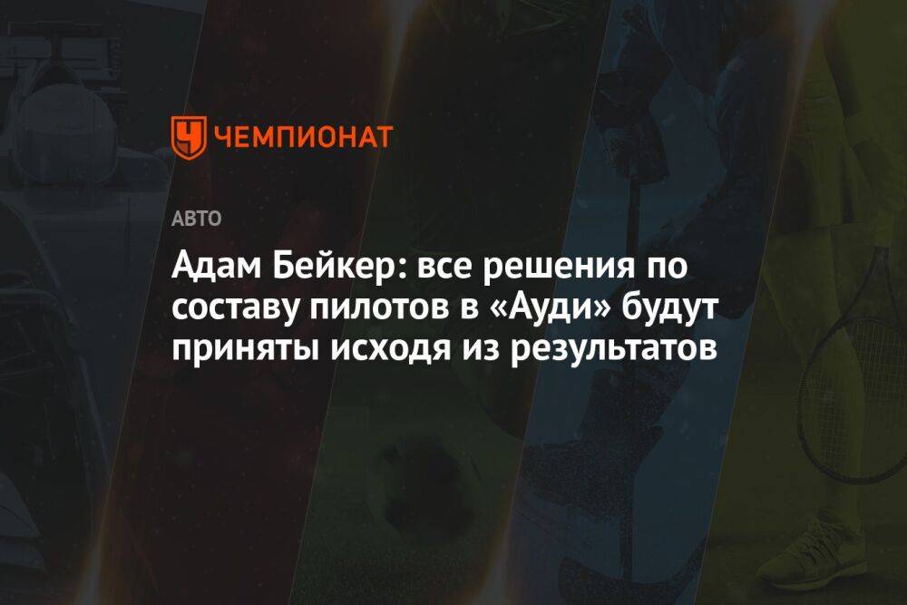 Адам Бейкер: все решения по составу пилотов в «Ауди» будут приняты исходя из результатов