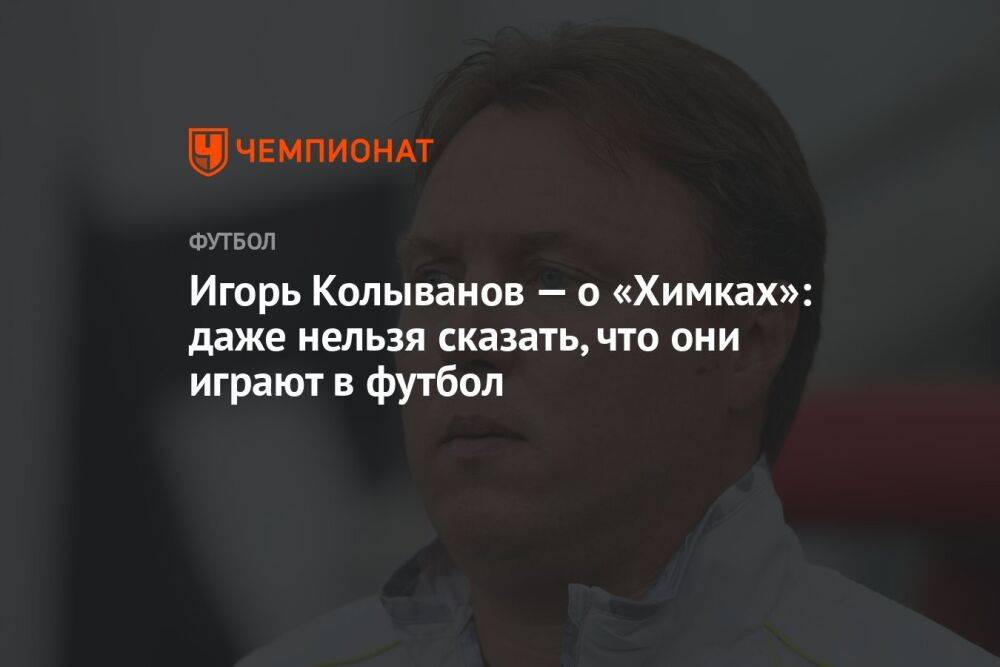Игорь Колыванов — о «Химках»: даже нельзя сказать, что они играют в футбол
