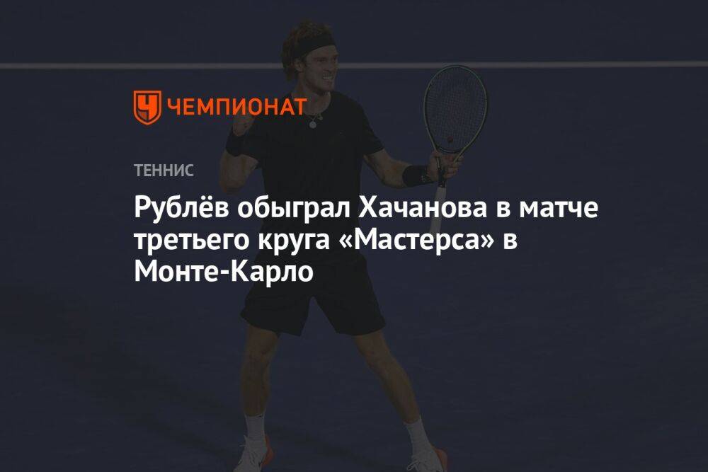 Рублёв обыграл Хачанова в матче третьего круга «Мастерса» в Монте-Карло