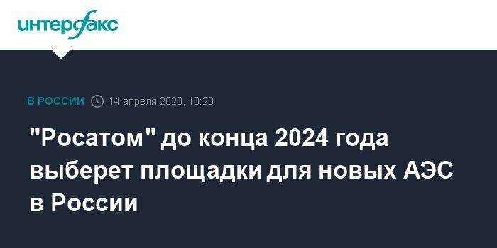 "Росатом" до конца 2024 года выберет площадки для новых АЭС в России