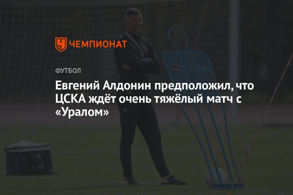 Евгений Алдонин предположил, что ЦСКА ждёт очень тяжёлый матч с «Уралом»