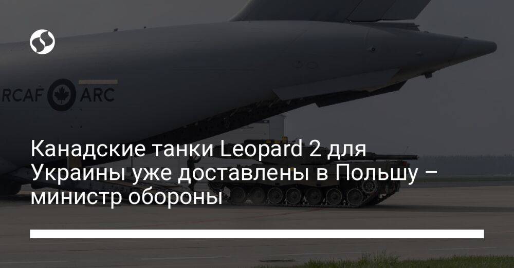 Канадские танки Leopard 2 для Украины уже доставлены в Польшу – министр обороны