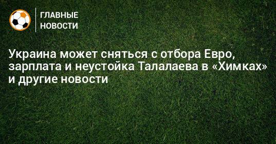 Украина может сняться с отбора Евро, зарплата и неустойка Талалаева в «Химках» и другие новости