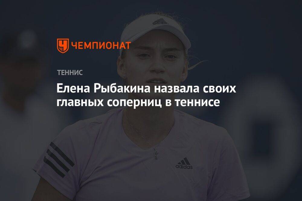 Елена Рыбакина назвала своих главных соперниц в теннисе