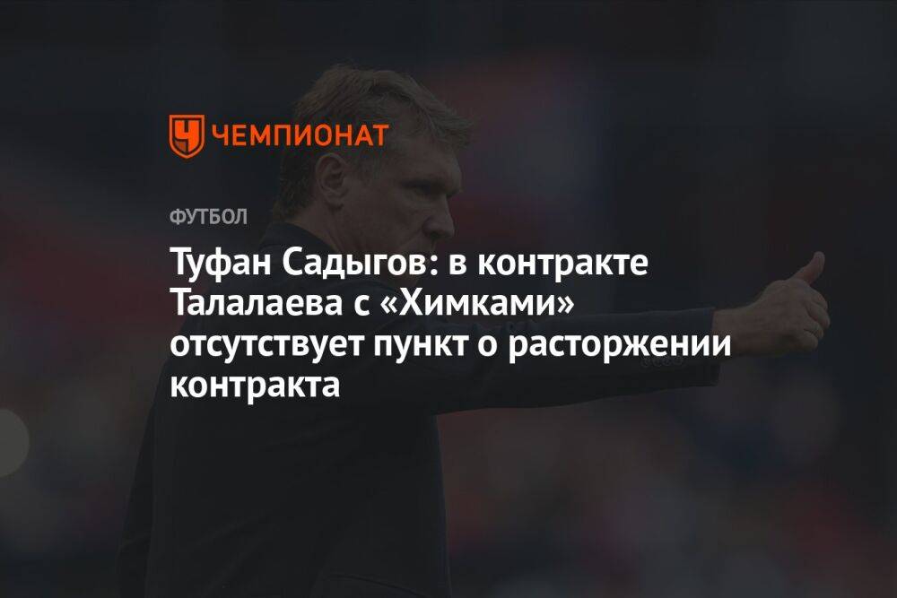 Туфан Садыгов: в контракте Талалаева с «Химками» отсутствует пункт о расторжении контракта