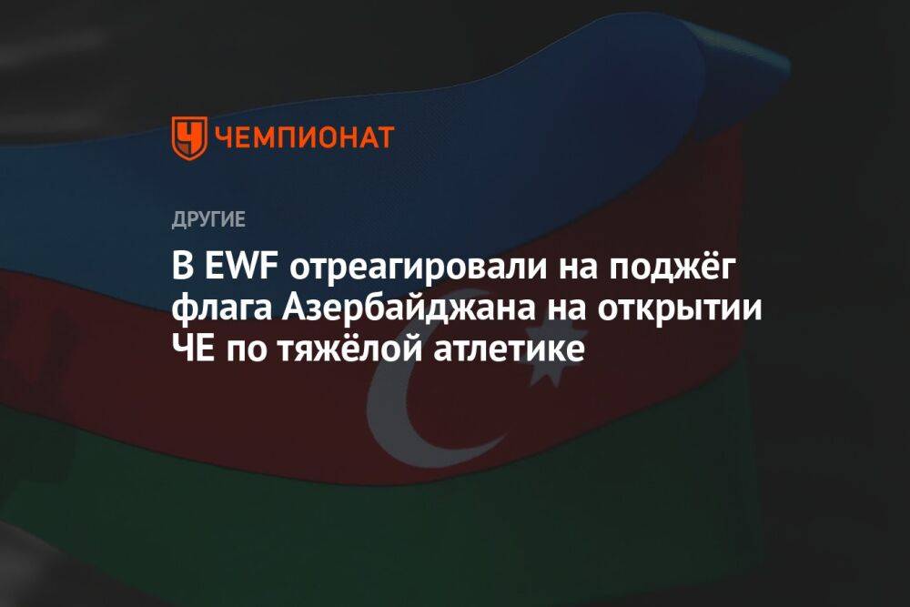 В EWF отреагировали на поджог флага Азербайджана на открытии ЧЕ по тяжёлой атлетике