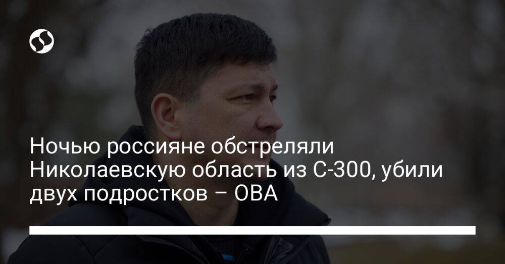 Ночью россияне обстреляли Николаевскую область из С-300, убили двух подростков – ОВА