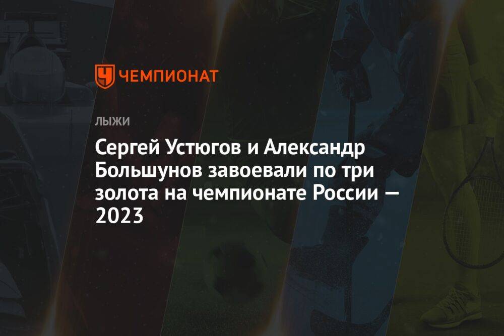Сергей Устюгов и Александр Большунов завоевали по три золота на чемпионате России — 2023