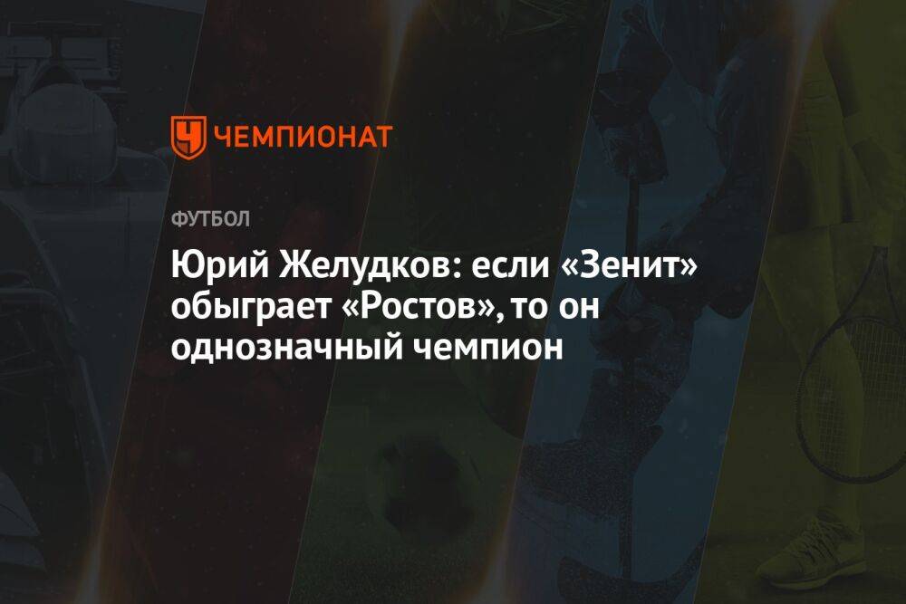Юрий Желудков: если «Зенит» обыграет «Ростов», то он однозначный чемпион
