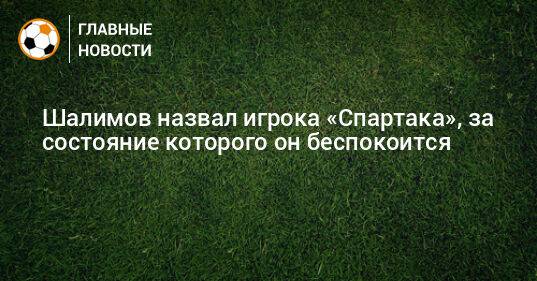 Шалимов назвал игрока «Спартака», за состояние которого он беспокоится