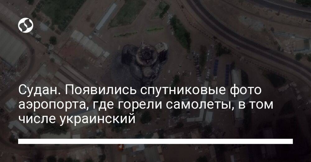 Судан. Появились спутниковые фото аэропорта, где горели самолеты, в том числе украинский