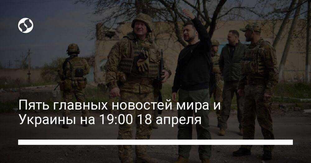 Пять главных новостей мира и Украины на 19:00 18 апреля