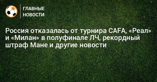 Россия отказалась от турнира CAFA, «Реал» и «Милан» в полуфинале ЛЧ, рекордный штраф Мане и другие новости