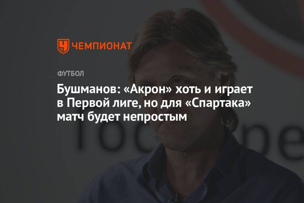 Бушманов: «Акрон» хоть и играет в Первой лиге, но для «Спартака» матч будет непростым